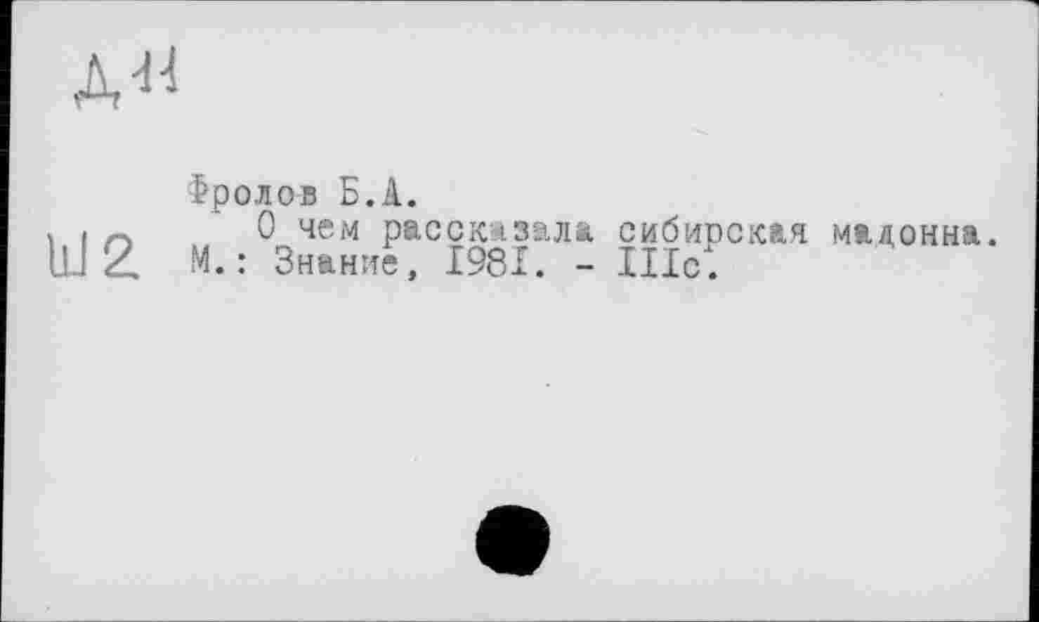 ﻿д«
bJ 2
Фролов Б.А.
О чем рассказала сибирская мадонна.
М. : Знание, 1981. - IIIcl